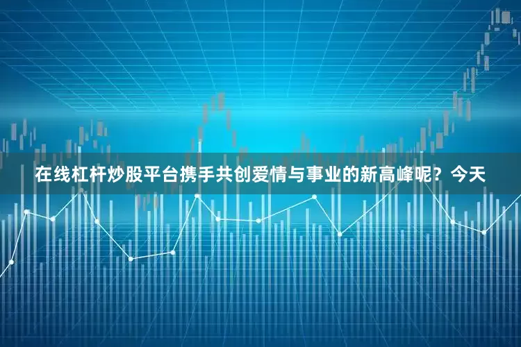 在线杠杆炒股平台携手共创爱情与事业的新高峰呢？今天