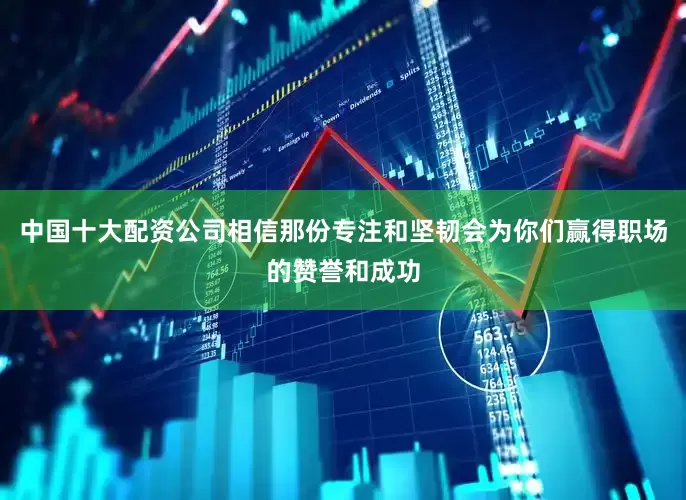 中国十大配资公司相信那份专注和坚韧会为你们赢得职场的赞誉和成功
