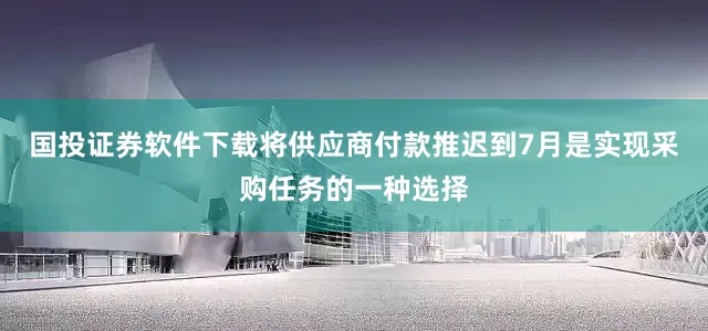 国投证券软件下载将供应商付款推迟到7月是实现采购任务的一种选择