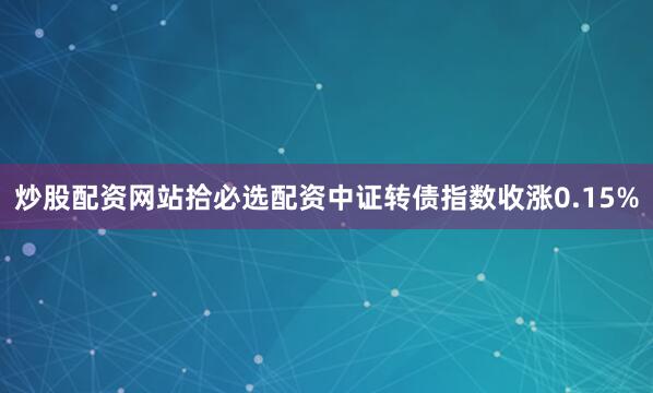 炒股配资网站拾必选配资中证转债指数收涨0.15%
