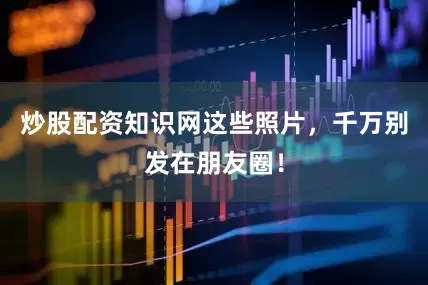 炒股配资知识网这些照片，千万别发在朋友圈！