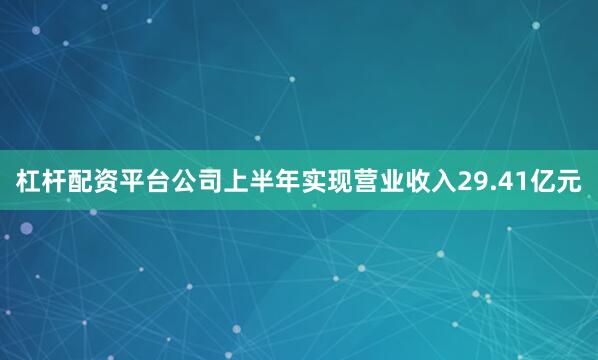 杠杆配资平台公司上半年实现营业收入29.41亿元