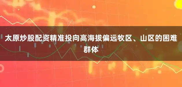 太原炒股配资精准投向高海拔偏远牧区、山区的困难群体