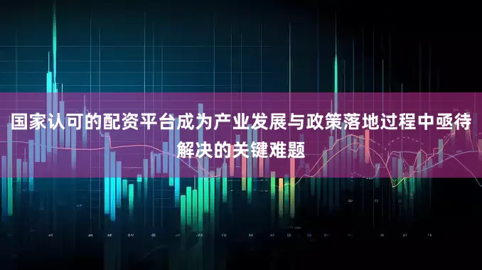 国家认可的配资平台成为产业发展与政策落地过程中亟待解决的关键难题