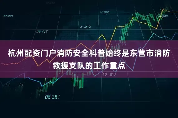 杭州配资门户消防安全科普始终是东营市消防救援支队的工作重点
