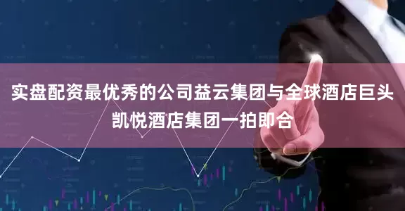 实盘配资最优秀的公司益云集团与全球酒店巨头凯悦酒店集团一拍即合
