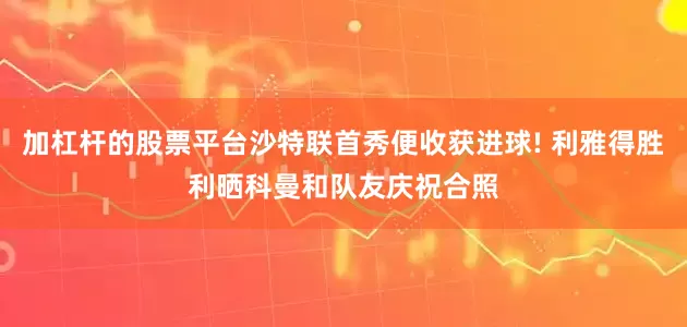 加杠杆的股票平台沙特联首秀便收获进球! 利雅得胜利晒科曼和队友庆祝合照