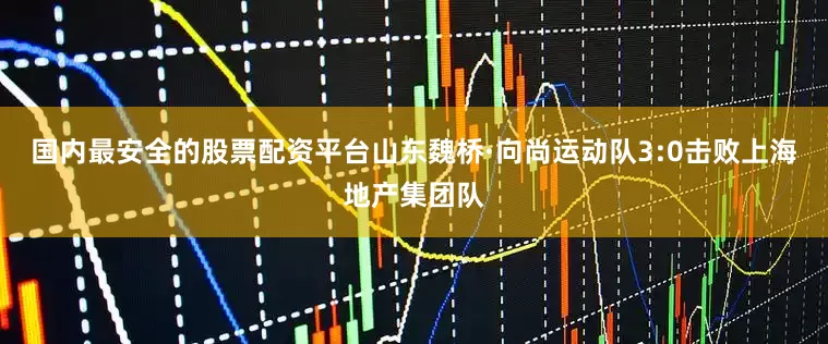 国内最安全的股票配资平台山东魏桥·向尚运动队3:0击败上海地产集团队